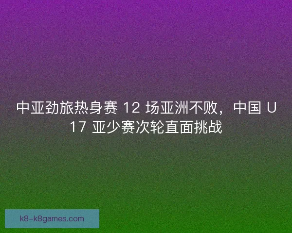 中亚劲旅热身赛 12 场亚洲不败，中国 U17 亚少赛次轮直面挑战