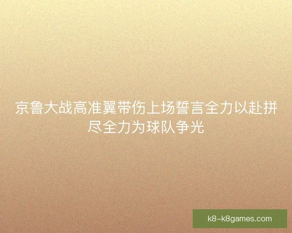 京鲁大战高准翼带伤上场誓言全力以赴拼尽全力为球队争光